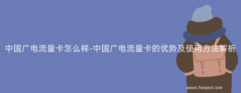 中国广电流量卡怎么样-中国广电流量卡的优势及使用方法解析